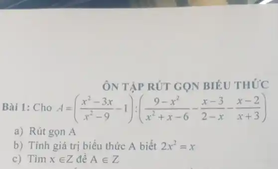 ÔN TẬP RÚT GỌN BIÉU THỨC
Bài 1: Cho A=((x^2-3x)/(x^2)-9-1):((9-x^2)/(x^2)+x-6-(x-3)/(2-x)-(x-2)/(x+3))
a) Rút gọn A
b) Tính giá trị biểu thức A biết 2x^2=x
c) Tìm xin Z để Ain Z