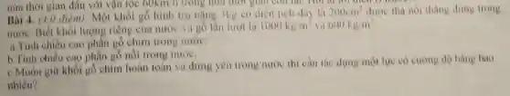 nữa thời gian đầu với vận tốc 60km/h trong hữa thời gian con lại
200cm^2 dươe thà nói thàng đứng trong
Bài 4. (4,0 điêm)Một khối gỗ hình tru njng 3kg có diện tích day là
nước. Biết khối lượng riêng của nước và gồ lần luot là 1000kg/m^1 và 600kg/m^3
a.Tính chiều cao phần gỗ chim trong nước.
b. Tính chiều cao phần gỗ nối trong nước.
c.Muốn giữ khối gồ chim hoàn toàn và đứng yên trong nước thi càn tác dụng một lực có cường độ bằng bao
nhiêu?