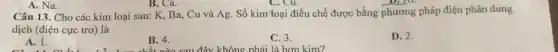 A. Na.
Cu.
Câu 13. Cho các kim loại sau: K.Ba, Cu và Ag . Số kim loại điều chế được bằng phương pháp điện phân dung
dịch (điện cực trơ)là
A. 1.
B. 4.
C. 3.
hông phải là hơn kim?
D. 2.
B. Ca.