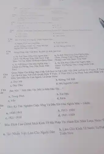 Nam 1041, 114 have to
a. Ha No
a. Ha Nor Nelie An
it. Who
__ SAng Tao Ra Hot
a. Mac Va Ang Ohen
C. C. Mae
d. Lenin
Câu Câu
Cong Thue Chung Cua Liru Thong Iir Ban
a. H. H. T
b. T-H-T'
C. T-H-T-H
d. H-T-H'
s Câu Thời K Virot Qua Thir Thách, Giữ Vũng Dường Lối, Phương Pháp Cách Mang Viet Nam:
a. 1911-1920
b. 1930-1941
C. 1921-1930
d. 1941-1969
2.3
Câu
Bào Vệ Môi Trường Là Trách Nhiệm Của
a, Nghĩa Vụ Của Công Dân
b, Toàn Xã Hội
c, Hệ Thống Chính Trị,Toàn Xã Hôi,
d,Hệ Thống Chính Trị
Nghĩa Vụ Của Công Dân
Câu
24
Đảng Cộng Sản Việt Nam Ra Đời Là Kết Quả Của:
b, Sư Kết : Hợp Giữa Chủ Nghĩa Mác-
Lênin,Phong Trào Công Nhân Và
a. Sư Kết Hợp Giữa Chủ Nghĩa Mác -
Lênin Và Phong Trào Yêu Nước Việt
Nam Và Các Nhân Tố Khácl Quan Khác . Phong Trào Yêu Nướ c Việt Nam
c, Sự Kết Hợp Giữa . Chủ Nghĩa Mác -
d, Sự Kết Hợp Giữ a Chủ Nghĩa Mác -
Lênin Và Phong Trào Yêu Nước Việt
Nam
Lênin Và Phong Trào Công Nhân Việt
Nam
Câu Là Cái Có Sau, Vật Chất Quyết Định Ý Thức, Ý Thức Chỉ Là Sự Phản Ánh Một Phần Thế
Quan Niêm Cho Rằng: Bản Chất Thế Giới Là Vậ t Chất, Vậ t Chất Là . Cái Có Trước, Y Thức
25 Giới Vào Đầu Oc Con Ngu 'ời, Là Quan Niêm:
a, Duy Vật
b, Không Thể Biết
c, Duy Tâm
d, Nhị Nguyên I uân
Câu Bác Nói:* Một Dân Tộc Dốt Là Một Dân Tộc
__
a, Trung Bình
b, Tụt Hâu
c, Yếu
d, Kém
Thời Kỳ Trải Nghiệm Cuộc Sống Và Đến Với Chủ Nghĩa Mác -Lênin:
a, 1930-1941
b, 1911-1920
C, 1921-1930
d, 1941-1969
Mục Đích Của Chính Sách Kinh Tế Mà Pháp Thi Hành Khi Xâm Lược Nước T
b, Làm Cho Kinh Tế Nước T a Phá
a, Tạo Nhiều Việc Làm Cho Người Dân Triển Hơn