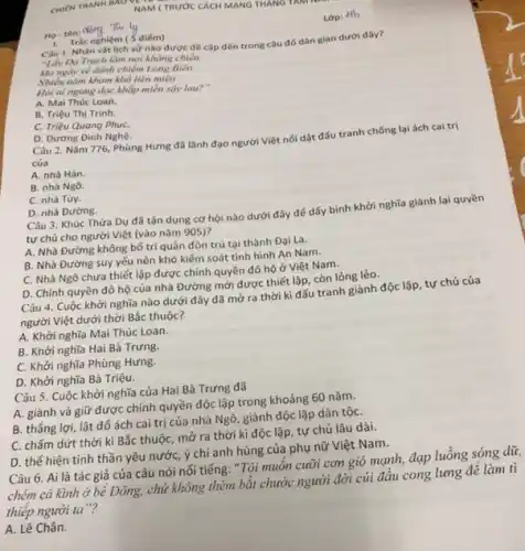 NAM (TRƯỚC CÁCH MANG THANG
Ho-tên: Nồng This ly
Lop: 4fb
1. Trắc nghiệm (5 điểm)
Câu 1. Nhân vật lich sử nào được đề cặp đến trong câu đó dân gian dưới đây?
"Lấy Da Trach làm nơi khẳng chiến,
Mơ ngày về đánh chiếm Long Biên
Nhiều nǎm kham khó liên miền
Hỏi ai ngang dọc khắp miền say lau?
A. Mai Thúc Loan.
B. Triệu Thị Trinh.
C. Triệu Quang PhuC.
D. Dương Đinh Nghệ.
Câu 2. Nǎm 776 Phùng Hưng đã lãnh đạo người Việt nối dật đấu tranh chống lại ách cai trị
của
A. nhà Hán.
B. nhà Ngô.
C. nhà Tùy.
D. nhà Đường.
Câu 3. Khúc Thừa Dụ đã tận dụng cơ hội nào dưới đây để dấy binh khởi nghĩa giành lại quyền
tự chủ cho người Việt (vào nǎm 905)?
A. Nhà Đường không bố trí quân đồn trú tại thành Đại La.
B. Nhà Đường suy yếu nên khó kiểm soát tình hình An Nam.
C. Nhà Ngô chưa thiết lập được chính quyền đô hộ ở Việt Nam.
D. Chính quyền đô hộ của nhà Đường mới được thiết lập.còn lỏng lẻo.
Câu 4. Cuộc khởi nghĩa nào dưới đây đã mở ra thời kì đấu tranh giành độc lập, tự chủ của
người Việt dưới thời Bắc thuộc?
A. Khởi nghĩa Mai Thúc Loan.
B. Khởi nghĩa Hai Bà Trưng.
C. Khởi nghĩa Phùng Hưng.
D. Khởi nghĩa Bà Triệu.
Câu 5. Cuộc khởi nghĩa của Hai Bà Trưng đã
A. giành và giữ được chính quyền độc lập trong khoảng 60 nǎm.
B. thẳng lợi, lật đố ách cai trị của nhà Ngô, giành độc lập dân tộC.
C. chấm dứt thời kì Bắc thuộc, mở ra thời kì độc lập, tự chủ lâu dài.
D. thế hiện tinh thần yêu nước, ý chí anh hùng của phụ nữ Việt Nam.
Câu 6. Ai là tác giả của câu nói nối tiếng: "Tôi muôn cưỡi cơn gió mạnh, đạp luồng sóng dữ
chém cá kinh ở bể Đông, chứ không thèm bắt chước người đời củi đầu cong lưng để làm tì
thiếp người ta"?
A. Lê Chân.