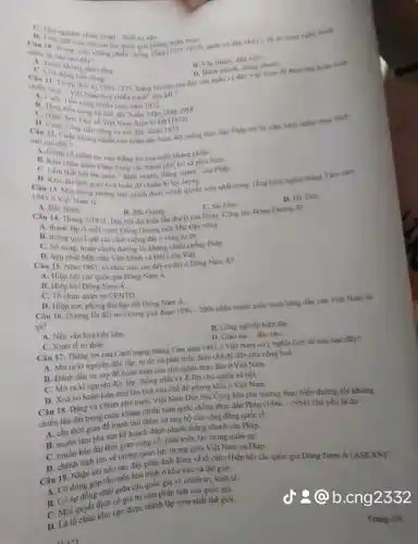 Nam	thinks
C. Cha
11. Vily thinh, diet vien
đây của quân và dân. Việt Nam đã dinh
Viet Nam hos chientrants của MI?
chien luge nam 1972
Than 196
của nhân dân Nam Philp trừ lại xám
Viet Nam duooki warry?
nào sail day?
vào thẳng lợi của cuộc khàng chiến.
C. Lam chan quan Phap trong che thanh pho, thi sa phla
Câu 13. Malthoi gian hoà hoàn để chuấn b) lực lượng
tính giành được chính quyển som nhất trong Tổng khơi nghĩa tháng Tìm nǎm
A. Bac Ninh
Câu 14. Thang
D. Hi Tien
11. Hic Giang
Dai hoi dai bieu lần thứ II của Dạng Cộng nǎn Đông Durong di
C. Sai Gan
2/1951
nước Dong Dương một Mặt trận tiêne.
B. thong qua Luat cái cách niông đất o ving tự do.
sung, hoàn chinh đường lối kháng chiến chồng Phap.
D. hợp nhất M3L trin Viet Minh và Hội Liên Việt
Nam 1961, to chire nào sau đây n đời ở Dòng Nam
A. Hiệp bọi các quốc gia Bông Nam a
B. Hiep hoi Dong Nam
C. To chức quân sự CENTO.
D. Hiep voc phong thì tập thể Đông Nam A.
Câu 16. Dường lói đii môi trong giai doan 1996-2006 nhân manh quốc sách hàng đầu của Việt Nam là
gì?
A. Nen vǎn hoátiến tiên
B. Công nghiệp hiện đại.
C. Kinh té tri thue
UND:
Câu 17. Thing loi của Cách mạng thẳng Tâm nǎm 1945 ở Việt Nam có ý nghla lịch sử nào sau đây?
A. Moraki nguyên độc lập, tự do và phát triển dưới chế độ dân chủ cộng hoá.
B. Đánh dấu sự sqp đó hoàn toàn của chủ nghĩa thực dân ở Việt Nam.
C. Morakinguyên độc lập, thống nhất và đi lên chủ nghĩa xã hội.
D. Xoá bo hain toun moi tân tích của chế độ phong kiến 6 Việt Nam.
Câu 18. Dang và Chính phủ nước Việt Nam Dǎn chủ Cộng hóa chủ trương thực hiện đường lối kháng
chiến lâu dài trong cuộc kháng chiến toàn quốc chồng thực dân Pháp (1946-1954) chủ yếu là do
A. cần thời gian đê tranh thứ thêm sự ủng hộ của cộng đồng quốc tế.
B. muốn làm phá sản kể hoạch đánh nhanh thẳng nhanh của Pháp.
kéo dài thời gian cùng có, phát triên lực lượng quân sp.
D. chênh lệch lén về tương quan lực luọng giữa Việt Nam và Pháp.
Câu 19, Nhận xét nào sau đây phần ánh đúng về tố chức Hiệp hội các quốc gia Đông Nam A (ASEAN)?
A. Có đóng góp cho nền hóa trình ở khu vực và thế giới.
B. Có sự dong nhất giữa các quốc gia về chính trị, kinh tế.
trị như pháp luật của quốc gia.
C. Moi quyết dinh vực được thành lập sớm nhất thế giới.