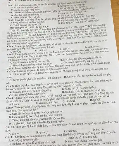 án.
Câu 1: Bất kì công dân nào khi có đủ điều kiện theo quy định của pháp luật đều được
A. sở hữu mọi loại tài nguyên.
B. hưởng các quyền công dân.
D. bài trừ vǎn hóa truyền thống.
C. xóa bỏ tập quán vùng miền.
Câu 2: Theo quy định của pháp luật, quyền và nghĩa vụ của công dân không bị phân biệt bởi
B. trạng thái sức khỏe tâm thần.
A. nǎng lực trách nhiệm pháp lí.
C. thành phần và địa vị xã hội.
D. tâm lí và yếu tố thể chất.
Câu 3: Công dân bình đẳng về nghĩa vụ trước pháp luật khi thực hiện hành vi nào dưới đây?
A. Đǎng kiểm xe ô tô đúng thời hạn.
B. Nộp hồ sơ xin cấp phép kinh doanh.
C. Thành lập quỹ bảo trợ xã hội.
động mở rộng quy mô ngành nghề.
Dọc thông tin và trả lời câu hỏi 4,5,6
Thực hiện mục tiêu quốc gia về bình đặng giới giai đoạn 2021-2030 huyện Y đã tổ chức các lớp
tập huấn, hoạt động tuyên truyền, phổ biến pháp luật liên quan đến bình đẳng giới. Ngoài ra,chính
quyền huyện còn có các hoạt động thúc đẩy bình đẳng giới trên từng lĩnh vực như:bào đảm tỉ lệ nữ
lãnh đạo trong các cơ quan nhà nước trên địa bàn, chính sách vay vốn, hổ trợ đào tạo nghề cho phụ
nữ, hỗ trợ các doanh nghiệp có sử dụng nhiều lao động nữ, __ Các hoạt động này đã góp phần giúp nữ
giới phát huy vai trò trong xã hội.
Câu 4: Hoạt động động hỗ trợ nghề cho phụ nữ và làm tốt công tác vay vốn đối với chị em phụ nữ đã
góp phân thúc đẩy bình đǎng giới trong lĩnh vực
B. chính trị.
A. lao động.
C. kinh tế.
Câu 5: Trong thông tin trên, huyện Y đã đạt được kết quả như thế nào trong việc thực hiện các mục
tiêu quốc gia về bình đẳng giới giai đoạn 2021-2030 sau thời gian thực hiện các biện pháp thúc đẩy
bình đǎng giới trong các lĩnh vực?
A. Nhiều lao động được hỗ trợ vay vốn.
B. Mọi công dân đều có quyền đi bầu cử.
C. Phụ nữ được phát huy vai trò của mình.
D. Các doanh nghiệp tiếp tục mở rộng.
Câu 6: Trong thông tin trên, để thúc đấy bình đẳng giới trong lĩnh vực lao động, chính quyền huyện
Y đã thực hiện giải pháp nào để mang lại hiểu quả cao nhất?
A. Hỗ trợ doanh nghiệp sử dụng nhiều lao động nữ. B. Đàm bảo tỷ lệ nữ trong các cơ quan nhà
nướC.
C. Tuyên truyền phổ biến pháp luật bình đẳng giới. D. Cho vay vốn đào tạo hỗ trợ nghề cho phụ
nữ.
Câu 7: Theo quy định của pháp luật, quyền bình đẳng giữa các dân tộc trong lĩnh vực chính trị thể
hiện ở việc các dân tộc trong cộng đồng dân tộc Việt Nam đều có quyền
A. tham gia phát triển du lịch cộng đồng.
B. hỗ trợ chi phí học tập đại họC.
C. khám chữa bệnh theo quy định.
D. tham gia quản lý nhà nước và xã hội.
Câu 8: Những chính sách phát triển kinh tế - xã hội mà Nhà nước ban hành cho vùng đồng bào dân
tộc và miền núi,vùng sâu vùng xa là góp phần thực hiện tốt quyền bình đằng giữa các dân tộc về
B. vǎn hóa, giáo dụC.C. chính trị.
A. kinh tế.
D. xã hội.
Câu 9: Theo quy định của pháp luật, nội dung nào dưới đây không vi phạm quyền các dân tộc bình
đẳng trong lĩnh vực giáo dục?
A. Gian lận hưởng chế độ ưu tiên học sinh dân tộC.
B. Làm sai chế độ học bổng cho học sinh dân tộC.
C. Tài trợ kinh phí xây dựng trường dân tộc nội trú.
D. Từ chối tiếp nhận sinh viên dân tộc hệ cử tuyển.
Câu 10: Theo quy định của pháp luật,tài sản hợp pháp của các cơ sở tín ngưỡng, tôn giáo được nhà
nước
A. đầu tư.
B. quản lý.
C. tịch thu.
D. bảo hô.
Câu 11: Quyền tự do tín ngưỡng tôn giáo của công dân thể hiện ở việc mọi công dân đều có quyền
A. xây dựng cơ sở tôn giáo.
B. thành lập tổ chức tôn giáo.
C. lợi dụng tôn giáo để vi phạm pháp luật.
D. theo hoặc không theo tôn giáo.
ngưỡng tôn giáo. các tôn giáo hợp pháp trong quá trình tổ chứ