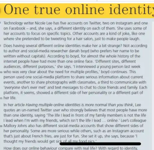 ne tr ue onlin e lden t it.
Technology writer Nicole Lee has five accounts on Twitter, two on Instagram and one
on Facebook - and , she says, a different identity on each of them. She uses some of
her accounts to focus on specific topics. Other accounts are a kind of joke, like one
where she pretended to be tweeting for a hair salon, just to make people laugh.
Does having several different online identities make her a bit strange? Not according
to author and social-media researcher danah boyd (who prefers her name to be
written without capitals). According to boyd, for almost the whole history of the
internet people have had more than one online face. "Different sites, different
audiences, different purposes," she says. 'I interviewed a young person last week
who was very clear about the need for multiple profiles," boyd continues. This
person used one social-media platform to share serious information about current
events, another to share photographs with classmates, a third to communicate with
"everyone she's ever met"and text messages to chat to close friends and family. Each
platform, it seems, showed a different side of her personality or a different part of
is her life.
In her article Having multiple online identities is more normal than you think, Lee
quotes an un-named Twitter user who strongly believes that most people have more
than one identity, saying The life I lead in front of my family members is not the life
I lead when I'm with my friends, which isn't the life I lead __ online." Lee's colleague
20 Mallory Johns also has different social-media accounts that show different sides of
her personality. Some are more serious while others,such as an Instagram account
that's just about French fries, are just for fun. She set it up, she says, because 1
thought my friends would get sick of all mv.food nics'
How does our online behaviour compare with real life? With regard to identity.