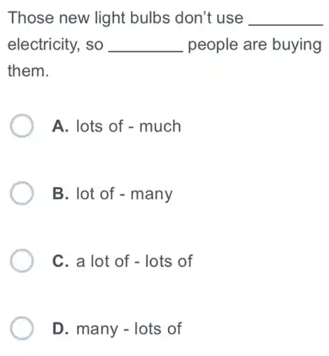 Those new light bulbs don't use __
electricity, so __ people are buying
them.
A. lots of - much
B. lot of - many
C. a lot of - lots of
D. many - lots of