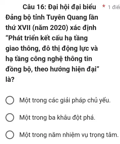 Đảng bộ tỉnh Tuyên Quang lần
thứ XVII (nǎm 2020) xác định
"Phát : triển kết cấu ha tầng
giao thông, đô thị động lực và
hạ tầng công nghệ : thông tin
đồng bộ , theo hướng hiện đại"
là?
Một trong các giải pháp chủ yếu.
Một trong ba khâu đột phá.
Câu 16 : Đại hội đại biểu 1 điể
Một trong nǎm nhiệm vụ trọng tâm.