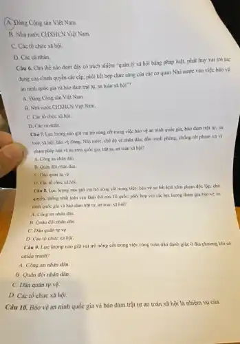 A. Đảng Cộng sân Việt Nam.
B. Nhà nước CHXHCN Việt Nam.
C. Các tổ chức xã hội.
D. Các cá nhân.
Câu 6. Chủ thể nào dưới đây có trách nhiệm "quản lý xã hội bằng pháp luật, phát huy vai trò tác
dụng của chính quyền các cấp; phối kết hợp chức nǎng của các cơ quan Nhà nước vào việc bảo vệ
an ninh quốc gia và bảo đảm trật tự, an toàn xã hội"?
A. Đảng Cộng sản Việt Nam.
B. Nhà nước CHXHCN Việt Nam.
C. Các tổ chức xã hội.
D. Các cá nhân.
Câu 7. Lực lượng nào giữ vai trò nòng cốt trong việc bảo vệ an ninh quốc gia, bảo đảm trật tự, an
toàn xã hội, bảo vệ Đảng, Nhà nước,chế độ và nhân dân; đấu tranh phòng.chống tội phạm và vi
phạm pháp luật về an ninh quốc gia.trật tự, an toàn xã hội?
A. Công an nhân dân.
B. Quân đội nhân dân.
C. Dân quân tự vệ.
D. Các tổ chức xã hội.
Câu 8. Lực lượng nào giữ vai trò nòng cốt trong việc:bảo vệ sự bất khả xâm phạm độc lập, chủ
quyền, thống nhất toàn vẹn lãnh thổ của Tổ quốc; phối hợp với các lực lượng tham gia bảo vệ an
ninh quốc gia và bảo đảm trật tự.an toàn xã hội?
A. Công an nhân dân.
B. Quân đội nhân dân.
C. Dân quân tự vệ.
D. Các tổ chức xã hội.
Câu 9. Lực lượng nào giữ vai trò nòng cốt trong việc cùng toàn dân đánh giặc ở địa phương khi có
chiến tranh?
A. Công an nhân dân.
B. Quân đội nhân dân.
C. Dân quân tự vệ.
D. Các tổ chức xã hội.
Câu 10. Bảo vệ an ninh quốc gia và bảo đảm trật tự an toàn xã hội là nhiệm vụ của