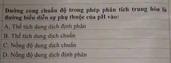 Đường cong chuẩn độ trong phép phân tích trung hòa là
đường biểu diễn sự phụ thuộc của pH vào:
A. Thể tích dung dịch định phân
B. Thể tích dung dịch chuẩn
C. Nồng độ dung dịch chuẩn
D. Nồng độ dung dịch định phân