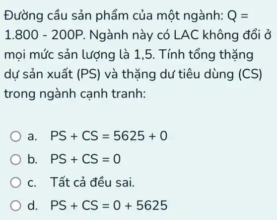 Đường cầu sản phẩm của một ngành: Q=
1.800-200P . Ngành này có LAC không đổi ở
moi mức sản lượng là 1,5 . Tính tổng thặng
dư sản xuất (PS) và thặng dư tiêu dùng (CS)
trong ngành canh tranh:
a PS+CS=5625+0
b. PS+CS=0
c. Tất cả đều sai.
d. PS+CS=0+5625