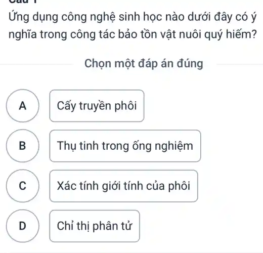 Ứng dụng công nghệ sinh học nào dưới đây có ý
nghĩa trong công tác bảo tồn vật nuôi quý hiếm?
Chọn một đáp án đúng
A Cấy truyền phôi A
B Thụ tinh trong ống nghiệm B
C Xác tính giới tính của phôi
c
D Chỉ thị phân tử