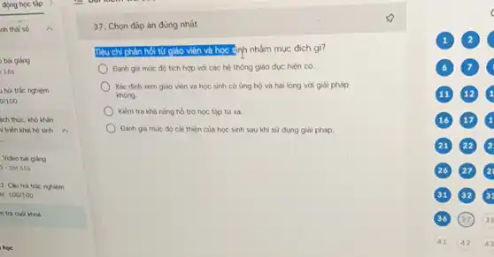 động học tập
nh thái số
bài giảng
165
hỏi trắc nghiệm
0/100
ách thức, khó khǎn
ii triển khai hệ sinh
__ .
Video bài giàng
-2m55s
2. Câu hỏi trắc nghiệm
M: 100/100
n tra cuối khoá
học
37. Chọn đáp án đúng nhất
Tiêu chi phản hối tử giáo viên và học sinh nhằm mục đích gì?
Đánh giá mức độ tích hợp với các hệ thống giáo dục hiện có.
Xác định xem giáo viên và học sinh có ủng hộ và hài lòng với giải pháp
không.
Kiếm tra khả nǎng hồ trợ học tập từ xa.
Đánh giá mức độ cải thiện của học sinh sau khi sử dụng giải pháp.