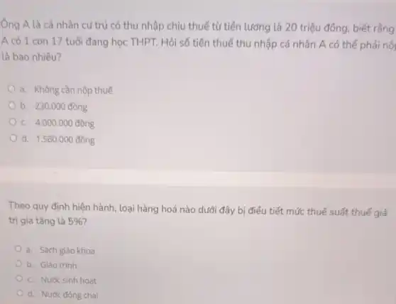 Ông A là cá nhân cư trú có thu nhập chịu thuế từ tiền lương là 20 triệu đồng, biết rắng
A có 1 con 17 tuổi đang học THPT.Hỏi số tiền thuế thu nhập cá nhân A có thể phải nội
là bao nhiêu?
a. Không cần nộp thuế
b. 230.000dhat (o)ng
C. 4.000.000dunderset (.)(hat (o))ng
d. 1.560.000dunderset (.)(hat (o))ng
Theo quy định hiện hành, loại hàng hoá nào dưới đây bị điều tiết mức thuế suất thuế giá
trị gia tǎng là 5%  7
a. Sách giáo khoa
b. Giáo trình
C. Nước sinh hoạt
d. Nước đóng chai