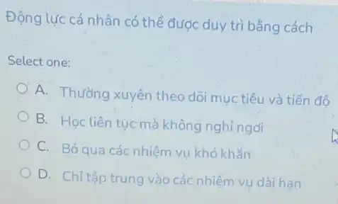 Động lực cá nhân có thể được duy trì bằng cách
Select one:
A. Thường xuyên theo dõi mục tiêu và tiến đô
B. Học liên tucmà không nghỉ ngói
C. Bỏqua các nhiệm vụ khó khǎn
D. Chỉ tập trung vào các nhiệm vụ dài han