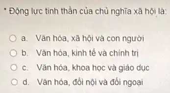 * Động lực tinh thần của chủ nghĩa xã hội là:
a. Vǎn hóa, xã hội và con người
b. Vǎn hóa, kinh tế và chính trị
c. Vǎn hóa, khoa học và giáo dục
d. Vǎn hóa, đối nội và đối ngoại