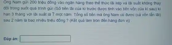 Ông Nam gửi 200 triệu đồng vào ngân hàng theo thể thức lãi kép và lãi suất không thay
đổi trong suốt quá trình gửi (Số tiền lãi của kì trước được tính vào tiền vốn của kì sau) kì
hạn 3 tháng với lãi suất là 7 một nǎm . Tổng số tiền mà ông Nam có được (cả vốn lẫn lãi)
sau 2 nǎm là bao nhiêu triệu đồng?(Kết quả làm tròn đến hàng đơn vị).
Đáp án: square