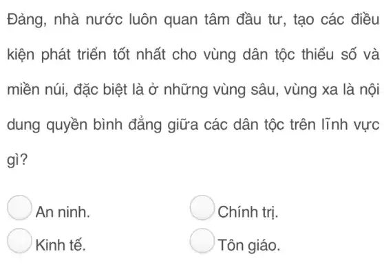 Đảng, nhà nước luôn quan tâm đầu tư, tạo các điều
kiện phát triển tốt nhất cho vùng dân tộc thiểu số và
miền núi, đặc biệt là ở những vùng sâu, vùng xa là nội
dung quyền bình đẳng giữa các dân tộc trên lĩnh vực
gì?
An ninh.
Chính trị.
Kinh tế.
Tôn giáo.