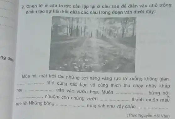 ng đoạ
2. Chọn từ ở câu trước cần lặp lại ở câu sau để điền vào chỗ trống
nhằm tạo sự liên kết giữa các câu trong đoạn vǎn dưới đây:
Mùa hè, mặt trời rắc những sợi nắng vàng rực rỡ xuống không gian.
__
nhỏ cùng các bạn vô cùng thích thú chạy nhảy khấp
nơi __
tràn vào vườn hoa . Muôn __ bừng nở
__ nhuộm cho những vườn __ thành muôn màu
rực rỡ. Những bông __
rung rinh như vẫy chào __
(Theo Nguyễn Hải Vận)