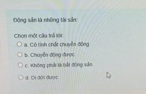 Động sản là những tài sản:
Chọn một câu trả lời:
a. Có tính chất chuyển động
b. Chuyển động được
c. Không phải là bất động sản.
d. Di dời được