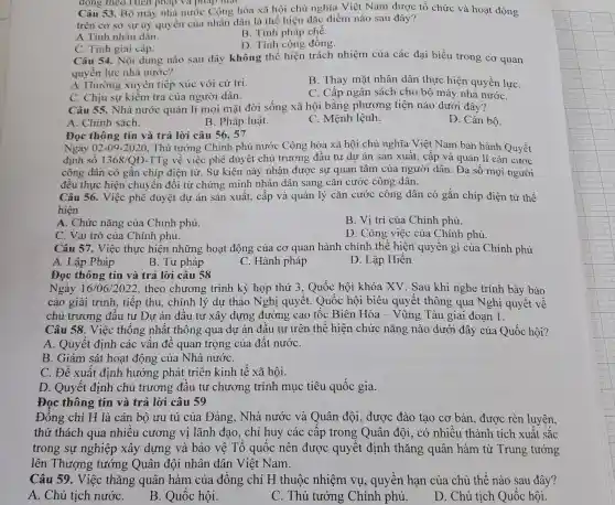 động theo Hien pháp và pháp luật.
Câu 53. Bộ máy nhà nước Cộng hòa xã hội chủ nghĩa Việt Nam được tổ chức và hoạt động
trên cơ sở sự ủy quyền của nhân dân là thể hiện đặc điểm nào sau đây?
B. Tính pháp chế.
A.Tính nhân dân.
D. Tính cộng đồng.
C. Tính giai cấp.
Câu 54. Nội dung nào sau đây không thể hiện trách nhiệm của các đại biểu trong cơ quan
quyền lực nhà nước?
A.Thường xuyên tiếp xúc với cử tri.
B. Thay mặt nhân dân thực hiện quyền lựC.
C. Chịu sự kiểm tra của người dân.
C. Cấp ngân sách cho bộ máy nhà nướC.
Câu 55. Nhà nước quản lí mọi mặt đời sống xã hội bằng phương tiện nào dưới đây?
A. Chính sách.
B. Pháp luật.
C. Mênh lệnh.
D. Cán bô.
Đọc thông tin và trả lời câu 56.. 57
Ngày 02-09-2020 , Thủ tướng Chính phủ nước Cộng hòa xã hội chủ nghĩa Việt Nam ban hành Quyết
đinh số 1368/QD -TTg về việc phê duyệt chủ trương đầu tư dự án sản xuất, cấp và quản lí cǎn cước
công dân có gắn chíp điện tử. Sự kiên này nhận được sự quan tâm của người dân. Đa số mọi người
đều thực hiện chuyển đổi từ chứng minh nhân dân sang cǎn cước công dân.
Câu 56. Việc phê duyệt dự án sản xuất, cấp và quản lý cǎn cước công dân có gắn chíp điện tử thể
hiện
A. Chức nǎng của Chính phủ.
B. Vi trí của Chính phủ.
C. Vai trò của Chính phủ.
D. Công việc của Chính phủ.
Câu 57. Việc thực hiện những hoạt động của cơ quan hành chính thể hiện quyền gì của Chính phủ
A. Lập Pháp
B. Tư pháp
C. Hành pháp
D. Lập Hiến
Đọc thông tin và trả lời câu 58
Ngày 16/06/2022 , theo chương trình kỳ họp thứ 3 . Quốc hội khóa XV . Sau khi nghe trình bày báo
cáo giải trình, tiếp thu, chỉnh lý dự thảo Nghị quyết . Quốc hội biểu quyết thông qua Nghị quyết về
chủ trương đầu tư Dư án đầu tư xây dựng đường cao tốc Biên Hòa - Vũng Tàu giai đoạn 1.
Câu 58. Việc thống nhất thông qua dự án đầu tư trên thể hiện chức nǎng nào dưới đây của Quốc hội?
A. Quyết định các vấn đề quan trọng của đất nướC.
B. Giám sát hoạt động của Nhà nướC.
C. Đề xuất định hướng phát triển kinh tế xã hội.
D. Quyết định chủ trương đầu tư chương trình mục tiêu quốc gia.
Đọc thông tin và trả lời câu 59
Đồng chí H là cán bộ ưu tú của Đảng, Nhà nước và Quân đôi.được đào tạo cơ bản, được rèn luyên.
thử thách qua nhiều cương vị lãnh đạo, chỉ huy các câp trong Quân đôi, có nhiều thành tích xuất sắc
trong sự nghiệp xây dựng và bảo vệ Tổ quốc nên được quyết định thǎng quân hàm từ Trung tướng
lên Thượng tướng Quân đội nhân dân Việt Nam.
Câu 59. Việc thǎng quân hàm của đồng chí H thuộc nhiệm vụ.quyền hạn của chủ thể nào sau đây?
A. Chủ tịch nướC.
B. Quốc hội.
C. Thủ tướng Chính phủ.
D. Chủ tịch Quốc hôi.