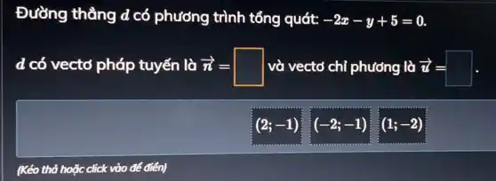 Đường thẳng d có phương trình tổng quát: -2x-y+5=0
d có vectơ pháp tuyến là n' = và vectơ chỉ phương là z = overrightarrow (n)=square 	overrightarrow (u)=square 
(2;-1)
(-2;-1)
(1;-2)
(Kéo thả hoặc click * vào để điển)