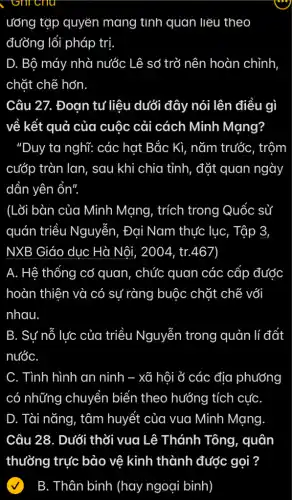 ướng tập quyển mang tinh quan liệu theo
đường lối pháp trị.
D. Bộ máy nhà nước Lê sở trở nên hoàn chỉnh
chặt chẽ hơn
Câu 27. Đoạn tư liệu dưới đây nói lên điều gì
về kết quả của cuộc cải cách Minh Mạng?
"Duy ta nghĩ: các hạt Bắc Kì, nǎm trước, trộm
cướp tràn lan, sau khi chia tỉnh, đặt quan ngày
dần yên ổn".
(Lõi bàn của Minh Mạng, trích trong Quốc sử
quán triều Nguyễn, Đại Nam thực lục, Tập 3,
NXB Giáo dục Hà Nôi, 2004, tr.467)
A. Hệ thống cơ quan, chức quan các cấp được
hoàn thiên và có sự ràng buộc chặt chẽ với
nhau.
B. Sự nỗ lực của triều Nguyễn trong quản lí đất
nướC.
C. Tình hình an ninh - xã hội ở các địa phương
có những chuyển biển theo hướng tích cựC.
D. Tài nǎng, tâm huyết của vua Minh Mạng
Câu 28. Dưới thời vua Lê Thánh Tông, quân
B. Thân binh (hay ngoại binh)