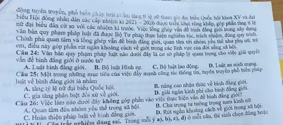 động tuyên truyền, phổ biến pháp iuật tiầm tǎng ti iệ nữ tham gia đại biểu Quốc hội khoa XV và đại
Hội đồng nhân dân các cấp nhiệm kì
2021-2026 được triển khai rộng khắp, góp phần tǎng ti lệ
nữ đại biểu dân cử so với các nhiệm kì trướC. Việc lồng ghép vấn đề bình đẳng giới trong xây dựng
vǎn bản quy phạm pháp luật đã được Bộ Tư pháp thực hiện nghiêm túc, trách nhiệm, đúng quy trình.
Chính phủ quan tâm và lồng ghép vẫn để bình đẳng giới,, quan tâm tới nhóm yếu thế như phụ nữ, trẻ
em, điều này góp phân rút ngắn khoảng cách về giới trong các lĩnh vực của đời sống xã hội.
Câu 24: Vǎn bản quy phạm pháp luật nào dưới đây là cơ sở pháp lý quan trọng cho việc giải quyết
vấn đề bình đẳng giới ở nước ta?
A. Luật bình đẳng giới. B. Bộ luật Hình sự.
C. Bộ luật lao động.
D. Luật an ninh mạng.
Câu 25: Một trong những mục tiêu của việc đẩy mạnh công tác thông tin, tuyên truyền phổ biến pháp
luật về bình đǎng giới là nhǎm
A. tǎng tỷ lệ nữ đại biểu Quốc hội.
B. nâng cao nhận thức về bình đẳng giới.
C. gia tǎng phân biệt đối xử về giới.
D. giải ngân kinh phí cho bình đẳng giới.
Câu 26: Việc làm nào dưới đây không góp phần vào việc thực hiện vấn đề bình đẳng giới?
B. Chú trọng tư tưởng trọng nam kinh nữ
A. Quan tâm đến nhóm yếu thế trong xã hội.
D. Rút ngắn khoảng cách về giới trong xã hội.
C. Hoàn thiện pháp luật về bình đẳng giới.
DIINII Câu trắc nghiệm đúng sai. Trong mỗi ý a), b)c), d) ở môi câu, thí sinh chọn đúng hoặc