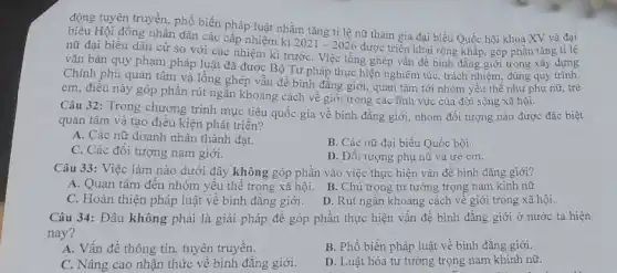 động tuyên truyền, phổ biến pháp luật nhằm tǎng ti lệ nữ tham gia đại biểu Quốc hội khoa XV và đại
Hội đồng nhân dân các cấp nhiệm kì
2021-2026
được triển khai rộng khắp, góp phần tǎng tỉ lệ nữ đại biểu dân cử so với các nhiệm kì trướC. Việc lồng ghép vấn đề bình đǎng giới trong xây dựng
vǎn bản quy phạm pháp luật đã được Bộ Tư pháp thực hiện nghiêm túc, trách nhiệm, đúng quy trình.
Chính phủ quan tâm và lồng ghép vẫn đề bình đẳng giới,quan tâm tới nhóm yếu thế như phụ nữ, trẻ
em, điều này góp phần rút ngắn khoảng cách về giới trong các lĩnh vực của đời sống xã hội.
Câu 32: Trong chương trình mục tiêu quốc gia về bình đẳng giới, nhóm đối tượng nào được đặc biệt
quan tâm và tạo điều kiện phát triển?
A. Các nữ doanh nhân thành đạt.
C. Các đối tượng nam giới.
B. Các nữ đại biểu Quốc hội.
D. Đối tượng phụ nữ và trẻ em.
Câu 33: Việc làm nào dưới đây không góp phần vào việc thực hiện vấn để bình đẳng giới?
A. Quan tâm đến nhóm yếu thế trong xã hội. B. Chú trọng tư tưởng trọng nam kinh nữ
C. Hoàn thiện pháp luật về bình đẳng giới. D. Rút ngắn khoảng cách về giới trong xã hội.
Câu 34: Đâu không phải là giải pháp đề góp phần thực hiện vấn đề bình đǎng giới ở nước ta hiện
nay?
A. Vấn đề thông tin, tuyên truyền.
B. Phổ biến pháp luật về bình đẳng giới.
C. Nâng cao nhận thức về bình đǎng giới.
D. Luật hóa tư tưởng trọng nam khinh nữ.