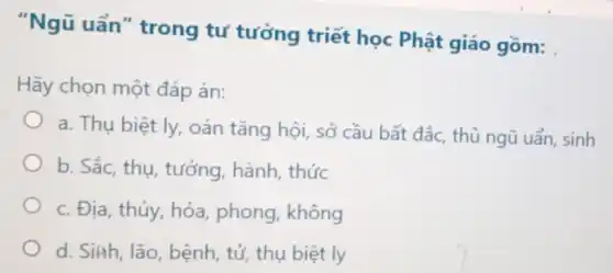 "Ngũ uẩn "trong tư tưởng triết học Phật giáo gồm:
Hãy chọn một đáp án:
a. Thụ biệt ly,oán tǎng hội, sở cầu bất đắc, thủ ngũ uẩn, sinh
b. Sắc, thu tưởng, hành , thức
c. Địa, thủy, hỏa phong, không
d. Siah, lão bệnh, tử, thụ biệt ly