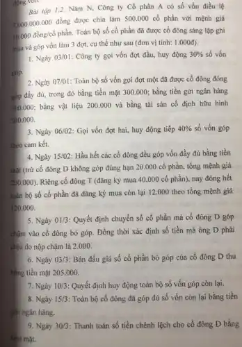 động von.
Bài tập 1.2. Nǎm N, Công ty Cổ phần A có số vốn điều lệ
5.000.000.000 đồng được chia làm 500 .000 cổ phần với mệnh giá
10.000 đồng/cổ phần Toàn bộ số cổ phần đã được cổ đông sáng lập ghi
mua và góp vốn làm 3 đợt, cụ thể như sau (đơn vị tính: 1.000đ).
1. Ngày 03/01: Công ty gọi vốn đợt đầu, huy động 30%  số vốn
2. Ngày 07/01: Toàn bộ số vốn gọi đợt một đã được cổ đông đóng
góp đầy đủ, trong đó bằng tiền mặt 300.000; bằng tiền gửi ngân hàng
500.000; bằng vật liệu 200.000 và bằng tài sản cố định hữu hình
500.000.
3. Ngày 06/02: Gọi vốn đợt hai, huy động tiếp 40%  số vốn góp
theo cam kết.
4. Ngày 15/02 : Hầu hết các cổ đông đều góp vốn đầy đủ bằng tiền
mặt (trừ cổ đông D không góp đúng hạn 20.000 cổ phần, tổng mệnh giá
200.000)
Riêng cổ đông T (đǎng ký mua 40 .000 cổ phần), nay đóng hết
toàn bộ số cổ phần đã đǎng ký mua còn lại 12 .000 theo tổng mệnh giá
120.000.
5. Ngày 01/3 : Quyết định chuyển số cổ phần mà cổ đông D góp
chậm vào cổ đông bỏ góp. Đồng thời xác định số tiền mà ông D phải
chịu do nộp chậm là 2.000.
6. Ngày 03/3 : Bán đấu giá số cổ phần bỏ góp của cổ đông D thu
bằng tiền mặt 205 .000.
7. Ngày 10/3 : Quyết định huy động toàn bộ số vốn góp còn lại.
8. Ngày 15/3 : Toàn bộ cố đông đã góp đủ số vốn còn lại bằng tiền
gửi ngân hàng.
9. Ngày 30/3 : Thanh toán số tiền chênh lệch cho cổ đông D bằng
tiên mặt.