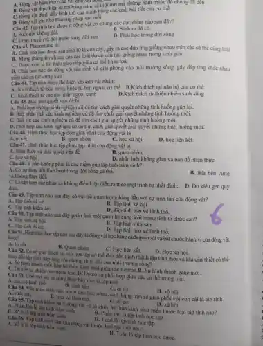 A. Động vật bám theo các vật chu
B. Động vật thực hiện đi trú hằng nǎm về một nơi mà những nǎm trước c đó chúng đã đến
C. Động vật đánh dấu lãnh thổ củ a mình bằng các chất bài tiêt của cơ thể
D. Động vật ghi nhớ Phương pháp sǎn mỗi
Câu 42. Tập tính học được ở động vật có chung các đǎc điêm nào sau đây?
A. Suốt đời không đôi.
B. Sinh ra đã có.
C. Được truyền từ đời trước sang đời sau.
D. Phài học trong đời sống
Câu 43 . Pheromon e là:
A. Chất hóa học được sản sinh từ lá của cây gây ra các đáp ứng giống nhau trên các cá thề cùng loài
B. Mang thông tin chung của các loài d ) có cấu tạo giống nhau trong sinh giới
C. Đượ c xem là tín hiệu giao tiếp giữa cá thể khác : loài
D. Chất hóa học do động vật sản sinh và giải phóng vào môi trường sống, gây đáp ứng khác nhau
giữa các cá thể cùng loài
của cá. Tập tính được thể hiện khi con vật nhân:
A. Kich thích từ bên trong hoặc : từ bên ngoài cơ thể B .Kích thích tai não bô của cơ thể
C. Kich thích từ c ác tác nhâr ngoại cảnh
D.Kích thích từ thiên nhiên sinh sống
Câu 45 Học giải quyết vấn đề là:
A. Phối hợp những kinh nghiệm cũ để tìm cách giải quyết những tình huống gặp lại.
B. Biết phân tích các kinh nghiệm cũ để tìm cách giải quyế t những tình huông mới.
C. Biết rút : các kinh nghiêm cũ đề tìm cách giải quyết những tình huống mới.
D. Phối hợp các kinh nghiệm cũ để tìm cách giải quyết giải quyên những tình huống mới.
Câu 46.Hình thức học tập đơn giản nhâ t của động vật là
A. in vết.
B. quen nhờn.
C.hoc xã hội
D. hoc liên kết
Câu 47 . Hình thức học tập phức tap nhất của đông vật là
A. nhận thức và giải quyết vấn đề
B. quen nhờn.
C học xã hội
D. nhận biết không gian và bản đồ nhân thức
Câu 48.. Ý nào không phải là đặc điểm của tâp tính bầm sinh?
A. Có sự thay đổi linh hoa t trong đời sống cá thể.
và không thay đổi.
B. Rất bền vững
C. Là tâp hợp các phản xa không điều kiên diễn ra theo một trình tự nhất định. D . Do kiểu gen quy
đinh.
Câu 49.Tập tính nào sau đây có vai trò quan trọng hàng đầu với sự sinh tồn của động vật?
A. Tập tính di cư.
B. Tập tính xã hôi.
C. Tâp tính kiếm ǎn.
D. Tập tính bảo vệ lãnh thổ.
Câu 50.Tập tính nào sau đây phản ánh mối quan hệ cùng loài mang tính tổ chức cao?
A. Tập tính xã hội.
B. Tâp tính sinh sản.
C. Tâp tính đi cư
D. Tập tính bảo vê lãnh thổ.
Câu 51 Hình thức học tập nào sau đây là động vật học bằng cách quan sát và bắt t chước hành vi của động vật
khác?
A. In vết.
B. Quen nhờn.
C. Ho : liên kết.
D. Học xã hội.
Câu 52. Co sở giải thích tại sao hoc tập có thể đưa đến hình thành tập tính mới và khi cần thiết có thể
thay đổi tập tính đáp ứng với những thay đôi của môi trường sông?
A. Su hinh thành mối l liên hệ thể n kinh mới giữa các neuron.B.. Sự hình thành gene mới.
C. Do tiết ra nhiềt hormone mới.D.Do có sự phối hợp giữa các cá thể trong loài.
Câu 53. (Chó sói, sư từ sống theo bầy đàn là tập tính
A. bảo vê lãnh thổ
B. sinh sản.
C. di cur
D. xã hôi
Câu 54. V:to mùa sinh sản, hươu đực húc nhau con thắng trận sẻ giao phối với con cái là tập tính A. sinh sản.
B. bảo vê lãnh thổ.
A. Phần lớn là tập tính bẩm sinh
C. di cư.
D. xã hôi
Câu 55. Tâp tính kiếm ǎn ở động vật có tổ chức hê thần kinh phát triển thuộc loại tập tính nào?
C. Số ít là tập tính bẩm sinh.
B. Phần lớn là tâp tính học tập.
Câu 56.Tập tính sinh sản của động vật thuộc loại tập tính nào?
A. Số ít là tập tính bầm sinh
D. Toàn là tập tính học tập.
B. Toàn là tập tính học đươC.