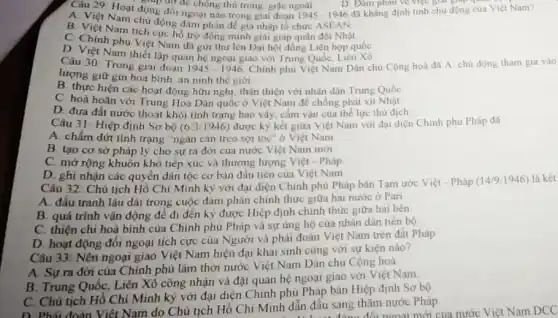 động
A. Việt Nam chủ động đàm phản để gia nhập tổ chức ASEAN
B. Việt Nam tích cực hỗ trợ đồng minh giải giáp quân đội Nhật.
C. Chính phủ Việt Nam đã giri thư lên Đại hội đồng Liên hợp quốc
D. Việt Nam thiết lập quan hệ ngoại giao với Trung Quốc, Liên Xô.
Câu 29: Hoạt động để chồng thủ trong giặc ngoài. D. Dàm phân về việc giai Nam?
D. Đàm phân về việc giá giap qua
Câu 30: Trong giai đoạn 1945-1946 Chính phủ Việt Nam Dân chủ Cộng hoà đã A chủ động tham gia vào
lượng giữ gin hoạ bình, an ninh the giới
B. thực hiện các hoạt động hữu nghị thân thiện với nhân dân Trung Quốc
C. hoà hoãn vớ Trung Hoa Dân quốc ở Việt Nam đé chống phát xít Nhật
D. đưa đất nước thoát khỏi tình trạng bao vây, cấm vận của thể lực thù dịch.
Câu 31: Hiệp định Sơ bộ (6.3/1946) được ký kết giữa Việt Nam với đại diện Chinh phủ Pháp đã
A. chấm dứt tình trạng "ngàn cân treo sợi tóc" ở Việt Nam
B. tạo cơ sở pháp lý cho sự ra đời của nước Việt Nam mới
C. mở rộng khuôn khỏ tiếp xúc và thương lượng Việt - Pháp.
D. ghi nhận các quyền dân tộc cơ bản đầu tiên của Việt Nam
Câu 32: Chủ tịch Hồ Chí Minh kỳ với đại diện Chính phù Pháp bản Tạm ước Việt - Pháp
(14/9/1946) 946) là kết
A. đầu tranh lâu dài trong cuộc đàm phán chính thức giữa hai nước ở Pari
B. quá trình vận động để đi đên ký được Hiệp định chính thức giữa hai bên
C. thiện chi hoà bình của Chính phủ Pháp và sự ủng hộ của nhân dân tiến bộ
D. hoạt động đôi ngoại tích cực của Người và phái đoàn Việt Nam trên đất Pháp
Câu 33: Nên ngoại giao Việt Nam hiện đại khai sinh cùng với sự kiện nào?
A. Sựra đời của Chính phủ lâm thời nước Việt Nam Dân chủ Cộng hoà.
B. Trung Quốc, Liên Xô công nhận và đặt quan hệ ngoại giao với Việt Nam
C. Chủ tịch Hồ Chí Minh kỷ với đại diện Chính phụ Pháp bán Hiệp định Sơ bộ
D. Phải đoàn Việt Nam do Chủ tịch Hồ Chí Minh dẫn đầu sang thǎm nước Pháp. thẳng đối ngoại mới của nước Việt Nam DCC