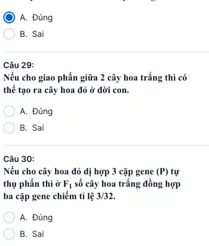 A. Đúng
B. Sai
Câu 29:
Nếu cho giao phấn giữa 2 cây hoa trắng thì có
thế tạo ra cây hoa đỏ ở đời con.
A. Đúng
B. Sai
Câu 30:
Nếu cho cây hoa đỏ dị hợp 3 cặp gene (P) tự
thụ phấn thì ở F_(1) số cây hoa trắng đồng hợp
ba cặp gene chiếm tỉ lệ 3/32
A. Đúng
B. Sai