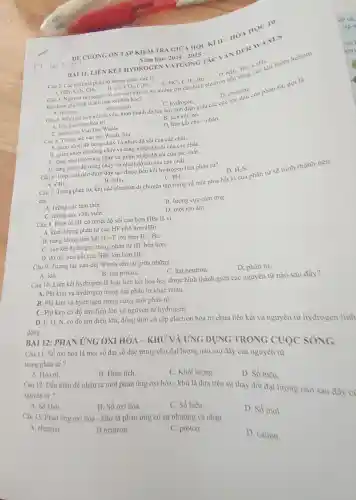 đông
BÀI 11 LIÊN KÊT HYDR OGEN VÀ'TUONG TÁC VANDER WAALS
100^2
DE CUONC : ÔN TẬP KIỂM TRA GIO A HỌC KÌ II HÓA HOC 10
Nǎm học: 2024-2025
HBr,CO_(2),CH_(4) B.
khi tham gia hì nh thành liên kết hóa học?
C. HCl,C_(2)H_(2)
Bri. D.NHi, Br:helium
Câu 2. Các chất mà phân từ kh ông phân cực là:
B. Cl, CO:, C:H: Cl_(2),CO_(2),C_(2)H_(2).
A. fluorine.
A. fluorin B. oxygen thành do lực hút tin
B. oxygen.
C. hydrogen.
D. chlorin
A. liên kết cộng hóa trị.	B. liên kết ion.
C. tương tác Van Der Waals.
D. liên kết cho nhận.
Câu 5. Tươn tác van der Waals làm
A. giâm nhi ệt độ nóng chảy và nhiệt độ sôi của các chất.
B. giảm nhiệt độ nóng chảy và tǎng nhiệt độ sôi của các chất.
C. tǎng nhiệ t độ nóng chảy và giàm nhiệt độ sôi của các chắt.
D. tǎng nhiệt độ nóng chày và nhiệt độ sôi của các chất.
C. PH_(3)
D. H_(2)S
Câu 7. Trong phân tử, khi các electron di chuyển tập trung về một phía bất kì của phân từ sẽ hình thành nên
các
A. lưỡng cực tam thời.
B. lưỡng cực cảm ứng.
C. lưỡng cực vĩnh viền.
D. một ion âm.
Câu 6. Hợ p chất nào dưới đây tạo được liên kết hydrogen liên phân tư?
Câu 8. Phâr từ HF có nhiề độ sôi cao hơn HBr là vì
A. khối lượng phân tử của HF nhỏ hơn HBr.
B. nǎng lượng liên kết H-Flớn hơn H-Br.
C. liên kết h drogen trong phân tử HF bền hơn
D. độ dài liên kết của HBr lớn hơn HF.
Câu 9.Tương tác van der Waals tôn tại giữa những
A. ion.
B. hat proton.
C. hạt neutron.
Câu 10. Liên kết hydrogen là loai liên kết hóa học đươc hình thành giữa các nguyên từ nào sau đây?
D. phân từ.
A. Phi kim và hydrogen trong hai phân tử khác nhau.
B. Phi kim và hydrogen trong cùng một phân từ.
C. Phi kim có độ âm điên lớn và nguyên tử hydrogen.
D. F. O.N có độ âm điện lớn đồng thời có cặp electron hóa trị chưa liên kết và nguyên tử hydroger linh
BAI 12:PHÁN ỨNG OXI HÓA - KHỦ VÀ UNG DI JNG TRONG CUOC
Câu 11 Số oxi hóa là một số đai số đặc trưng cho đai lượng nào sau đây của nguyên từ
trong phân tử ?
A. Hóa tri.
B. Điện tích.
C. Khối lượng.
D. Số hiệu.
Câu 12. Dấu hiệu để nhận ra một phản ứng oxi hóa - khử là dựa trên sự thay đồi đại lượng nào sau đây c)
nguyên tư?
A. Số khối.
B. Số oxi hóa.
C. Số hiệu.
Câu 13. Phản ứng oxi hóa - khử là phản ứng có sự nhường và nhân
D. Số mol.
A. electron.
B neutron.
C. proton.
D. cation.