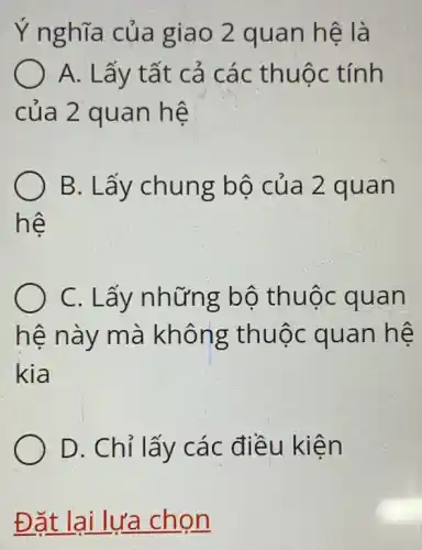 Ý nghĩa của giao 2 quan hệ là
A. Lấy tất cả các thuộc : tính
của 2 quan hệ
B. Lấy chung bộ của 2 quan
hệ
C. Lấy những bố thuộc quan
hệ này mà không thuộc quan hệ
kia
D. Chỉ lấy các điều kiện
Đặt lại lựa chọn