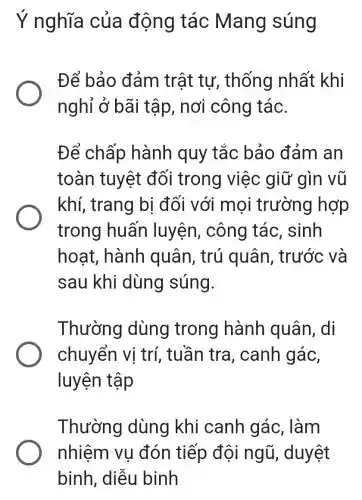 Ý nghĩa của động tác Mang súng
Để bảo đảm trật tự,, thống nhất khi
nghỉ ở bãi tập, nơi công tác.
Để chấp hành quy tắc bảo đảm an
toàn tuyệt đối trong việc giữ gìn vũ
khí, trang bi đối với mọi trường hợp
trong huấn luyện, công tác, sinh
hoat, hành quân, trú quân, trước và
sau khi dùng súng.
Thường dùng trong hành quân,. di
chuyển vị trí, tuần tra , canh gác,
luyện tập
Thường dùng khi canh gác . làm