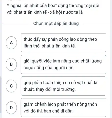 Ý nghĩa lớn nhất của hoạt động thương mại đối
với phát triển kinh tế - xã hôi nước ta là
Chọn một đáp án đúng
A )
thúc đẩy sự phân công lao động theo
lãnh thổ , phát triển kinh tế.
B
giải quyết việc làm nâng cao chất lượng
cuộc sống của người dân.
C C
góp phần hoàn thiện cơ sở vật chất kĩ
thuật, thay đổi môi trường.
D
giảm chênh lệch phát triển nông thôn
với đô thị,hạn chế di dân.