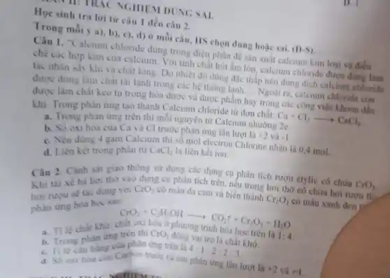 NGHIEM DUNG SAL
Học sinh trá lời từ câu 1 đến câu 2.
Trong mỗi y a)b), c), d) ở mỗi câu, HS chọn đúng hoặc sai.
(D)S)
"Calcium chloride dùng trong điện phân để sản xuất calcium kim loại và điều
chế các hợp kim của calcium. Với tính chất hút ẩm lớn, calcium chloride được đúng làm
tác nhân sấy khi và chất lỏng. Do nhiệt độ đông đặc thắp nên dung dịch calcium chloride
được dùng làm chất tài lạnh trong các hệ thống lanh
__
Ngoài ra, calcium chloride con
được làm chất keo tụ trong hóa được và được phẩm hay trong các công việc khoan dầu
khi. Trong phản ứng tạo thành Calcium chloride từ đơn chất:
Ca+Cl_(2)arrow CaCl_(2)
a. Trong phản ứng trên thì mỗi nguyên tử Calcium nhường 2e.
b. Số oxi hóa của Ca và Cl trước phản ứng lần lượt là
+2 và -1
c. Nếu dùng 4 gam Calcium this mol electron Chlorine nhận là 0,4 mol.
d. Liên kết trong phân tử CaCl_(2) là liên kết ion.
Câu 2. Cành sát giao thông sứ dụng các dụng cụ phân tích rượu etylic có chứa
CrO_(3) Khi tài xế hà hơi thờ vào dụng cụ phân tích trên nêu trong hơi thờ có chứa hơi rượu th
hoi ruru se tas dụng với CrO_(3)
có màu đa cam và biến thành
Cr_(2)O_(3)
có màu xanh đen the phàn ứng hóa học sau:
CrO_(3)+C_(2)H_(5)OHarrow CO_(2)uparrow +Cr_(2)O_(3)+H_(2)O
học trên là 1:4.
a. Tile chat khử:
b. Trong phàn ứng trên thi đồng vai trò là chất khứ. khứ
CrO_(3)
c. Tile can bang của phản ứng trên là
d. Số oxi hóa của Carbon trước và sau
4:1:2:2:3