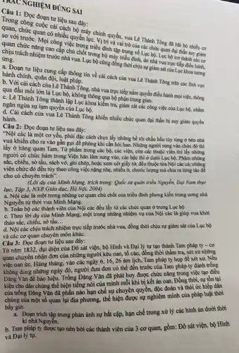 NGHIỆM ĐÚNG SAI
Câu 1: Đọc đoạn tư liệu sau đây:
Trong công cuộc cá cách bộ máy chính quyền, vua Lê Thánh Tông đã bǎi bỏ nhiều cơ
soan, chức quan có nhiều quyền lực. Vị trí và và trò của các chức quan đại thần suy giảm
so với trước. Mọi công việc trong triều đình tập trung về Lục bộ. Lục bộ trở thành sâu cơ
chân chức nǎng cao cấp chủ chốt trong bộ máy triều đỉnh, do nhà vực trực tiếp điều hành,
trách nhiệm trước nhà vua. Lục bộ cũng đồng thời chịu sự giám sát của Lục khoa tương
ứng.
a. Đoạn tư liệu cung cấp thông tin về cải cách của vua Lê Thánh Tông trên các lĩnh vực hành chính, quân đội,luật pháp.
b. Với cải cách của Lê Thánh Tông, nhà vua trực tiếp nắm quyền điều hành mọi việc, thông
qua đầu mối lớn là học bộ, không thông qua bộ phận trung gian.
c. Lê Thánh Tồng thành lập Lục khoa kiểm tra giám sát các công việc của Lục bộ,nhằm
ngǎn ngừa sự lạm quyền của Lục bộ.
d. Cải cách của vua Lê Thánh Tông khiến nhiều chức quan đại thần bị suy giảm quyền hành.
Câu 2: Đọc đoạn tư liệu sau đây:
"Nội các là một cơ yếu, phải đặc cách chọn lấy những bề tôi chầu hầu tùy tùng ở bên nhà
vua khiến cho ra vào gần gụi để phòng khi cần hỏi han. Những người sung vào chức đó thì
lấy ở hàng quan Tam,Tứ phẩm trong các bộ, các viện, còn các thuộc viên thì lấy những
người có chức hàm trong Viện hàn lâm sung vào, các bậc thì ở dưới Lục bộ.Phàm những
sắc, chiếu, sở tấu,sách vở, ghi chép,hoặc xem xét giấy tờ, đều thuộc tòa Nội các cả; những
viên chức đó đều tùy theo công việc nặng nhẹ, nhiều ít,chước lượng mà chia ra từng tào để
cho có chuyên trách".
(Lời dụ của Minh Mạng, trích trong: Quốc sử quán triều Nguyễn,Đại Nam thực
lục, Tập 3, NXB Giáo dục, Hà Nội, 2004)
a. Nội các là một trong những cơ quan chủ chốt của triều đình phong kiến trung ương nhà
Nguyễn từ thời vua Minh Mạng.
b. Toàn bộ các thành viên của Nội các đều lấy từ các chức quan ở trong Lục bộ
c. Theo lời dụ của Minh Mạng, một trong những nhiệm vụ của Nội các là giúp vua khởi
thảo sắc, chiếu, sớ tấu. __
d. Nội các chịu trách nhiệm trực tiếp trước nhà vua, đồng thời chịu sự giám sát của Lục bộ
và các cơ quan chuyên môn khác.
Câu 3: Đọc đoạn tư liệu sau đây:
Từ nǎm 1832, đại diện của Đô sát viện., bộ Hình và Đại lý tự tạo thành Tam pháp ty - cơ
quan chuyên nhận đơn của những người kêu oan, tố cáo, đồng thời thẩm tra, xét xử những
việc oan ức. Hàng tháng, vào các ngày 6, 16, 26 âm lịch,Tam pháp ty họp để xét xử. Nếu
không đúng những ngày đó, người đưa đơn có thể đến trước của Tam pháp ty đánh trống
Đǎng Vǎn để báo hiệu. Trống Đǎng Vǎn đã phát huy được chức nǎng trong việc tạo điều
kiện cho dân chúng thể hiện tiếng nói của mình mỗi khi bị kết án oan. Đồng thời, sự tồn tại
của trống Đǎng Vǎn đã phần nào hạn chế sự chuyên quyên,độc đoán và thói ức hiếp dân
chúng của một số quan lại địa phương., thể hiện được sự nghiêm minh của pháp luật thời
bấy giờ.
a. Đoạn trích tập trung phản ánh sự bất cập, hạn chế trong xử lý các hình án dưới thời
kì nhà Nguyễn.
b. Tam pháp ty được tạo nên bởi các thành viên của 3 cơ quan, gồm: Đô sát viện, bộ Hình
và Đại lý tự.