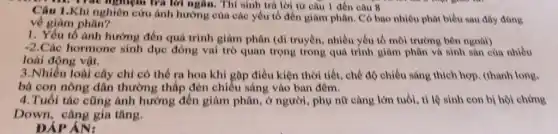 - The nghiệm trụ lời ngân. Thí sinh trả lời từ câu 1 đến câu 8
Câu 1.Khi nghiên cứu ảnh hưởng của các yếu tố đến giàm phân. Có bao nhiêu phát biểu sau đây đúng
về giảm phân?
1. Yếu tố ành hưởng đến quá trình giàm phân (di truyền, nhiều yếu tố môi trường bên ngoài)
-2 Các hormone sinh dục đóng vai trò quan trọng trong quá trình giảm phân và sinh sản của nhiều
loài động vật.
3.Nhiều loài cây chi có thể ra hoa khi gặp điều kiện thời tiết, chế độ chiều sáng thích hợp. (thanh long.
bà con nông dân thường thấp đèn chiều sáng vào ban đêm.
4.Tuổi tác cũng ảnh hướng đến giảm phân, ở người, phụ nữ càng lớn tuổi.tỉ lệ sinh con bị hội chứng
Down, càng gia tǎng.
DÁP ÁN: