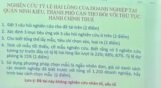 NGHIÊN CỦU TÝ LE HÀI LONG CỦA DOANH NGHIỆP TAI
QUẬN NINH KIỂU.THÀNH PHÓ CẢN THƠ ĐÓI VÓI THỦ'
TUC
HÀNH CHÍNH THUE
1. Đặt 3 câu hỏi nghiên cứu cho đề tài trên (2 điểm)
2. Xác định 3 mục tiêu ứng với 3 câu hỏi nghiên cứu ở trên (2 điểm)
3. Cho biết tổng thể lấy mẫu, tiêu chí chọn vào, loại ra (2 điểm)
4. Tính cỡ mẫu tối thiểu, cỡ mẫu nghiên cứu. Biết rằng có 3 nghiên cứu
tương tự trước đây có tỷ lệ hài lòng lần lượt là
22% ;68% ;87% 
Tỷ lệ dự phòng là 15%  (2 điểm)
5. Sử dụng phương pháp chọn mẫu là ngẫu nhiên đơn, giả sử danh sách
các doanh nghiệp đã biết trước với tổng số 1.250 doanh nghiệp hãy
trình bày cách chọn mẫu (2 điểm).
Lưu ý: Đề tài này không nghiên cứu nhân tố, yếu tố