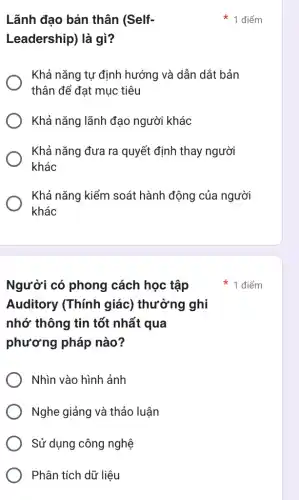 Người có phong cách học tập
Auditory (Thính giác) thường ghi
nhớ thông tin tốt nhất qua
phương pháp nào?
Nhìn vào hình ảnh
Nghe giảng và thảo luận
Sử dụng công nghệ
Phân tích dữ liệu
Lãnh đao bản thân (Self-
Leadership) là gì?
Khả nǎng tự định hướng và dẫn dắt bản
thân để đạt muc tiêu
Khả nǎng lãnh đạo người khác
Khả nǎng đưa ra quyết định thay người
khác
Khả nǎng kiểm soát hành động của người
khác
1 điểm
điểm