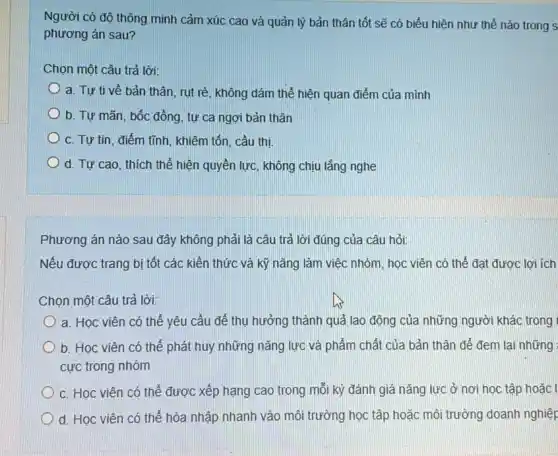 Người có độ thông minh cảm xúc cao và quản lý bản thân tốt sẽ có biểu hiện như thế nào trong s
phương án sau?
Chọn một câu trả lời:
a. Tự ti về bản thân, rụt rè không đám thể hiện quan điểm của mình
b. Tự mãn, bốc đồng, tự ca ngợi bản thân
c. Tự tin, điểm tĩnh, khiêm tổn, cầu thi
d. Tự cao, thích thể hiện quyền lực không chịu lắng nghe
Phương án nào sau đây không phải là câu trả lời đúng của câu hỏi:
Nếu được trang bị tốt các kiến thức và kỹ nǎng làm việc nhóm, học viên có thể đạt được lợi ích
Chọn một câu trả lời:
a. Học viên có thể yêu cầu để thụ hưởng thành quả lao động của những người khác trong
b. Học viên có thể phát huy những nǎng lực và phẩm chất của bản thân để đem lại những
cực trong nhóm
c. Học viên có thể được xếp hạng cao trong mỗi kỳ đánh giá nǎng lực ở nơi học tập hoǎc
d. Học viên có thể hòa nhập nhanh vào môi trường học tập hoặc môi trường doanh nghiệp