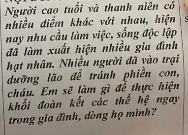 Người cao tuổi và thanh niên có
nhiều điểm khác với nhau,hiện
nay nhu cầu làm việc, sống độc lập
đã làm xuất hiện nhiều gia đình
hạt nhân.Nhiều người đã vào trại
dưỡng lão để tránh phiền con,
cháu.Em sẽ làm gì để thực hiện
khối đoàn kết các thế hệ ngay
trong gia đình, dòng họ mình?