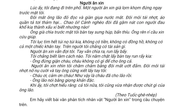 Người ǎn xin
Lúc ấy, tôi đang đi trên phố. Một người ǎn xin già lọm khọm đứng ngay
trước mặt tôi.
Đôi mắt ông lão đỏ đọc và giàn giụa nước mắt. Đôi môi tái nhợt, áo
quần tả tơi thảm hại... Chao ôi! Cảnh nghèo đói đã gặm nát con người đau
khổ kia thành xấu xí biết nhường nào!
Ông già chìa trước mặt tôi bàn tay sưng húp, bấn thủu.Ông rên rỉ cầu xin
cứu giúp.
Tôi lục tìm hết túi nọ túi kia,không có tiền, không có đồng hồ, không có
cả một chiếc khǎn tay. Trên người tôi chẳng có tài sản gì.
Người ǎn xin vẫn đợi tôi. Tay vẫn chìa ra, run lấy bấy.
Tôi chẳng biết làm cách nào. Tôi nắm chặt lấy bàn tay run rấy kia:
Ông đừng giận cháu,cháu không có gì để cho ông cả.
Người ǎn xin nhìn tôi chằm chẳm bằng đôi mắt ướt đẩm.Đôi môi tái
nhợt nở nụ cười và tay ông cũng xiết lấy tay tôi:
Cháu ơi, cảm ơn cháu! Như vậy là cháu đã cho lão rồi.
Ông lão nói bằng giọng khản đặc.
Khi ấy, tôi chợt hiếu rằng: cả tôi nữa, tôi cũng vừa nhận được chút gì của
ông lão.
(Theo Tuốc-ghê-nhép)
Em hãy viết bài vǎn phân tích nhân vật "Người ǎn xin'' trong câu chuyện
trên.