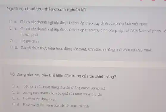 Người nộp thuế thu nhập doanh nghiệp là?
a. Chỉ có các doanh nghiệp được thành lập theo quy định của pháp luật Việt Nam
b. Chỉ có các doanh nghiệp được thành lập theo quy định của pháp luật Việt Nam và pháp luê
nước ngoài
c. Hộ gia đình
d. Các tổ chức thực hiện hoạt động sản xuất, kinh doanh hàng hoá, dịch vụ chịu thuế.
Nội dung nào sau đây thể hiện đặc trứng của tài chính công?
a. Hiệu quả của hoạt động thu ch không được lượng hoá
b. Lượng hoá chính xác hiệu quả của hoạt động thu chi
c. Phạm vi tác động hẹp
d. Phục vụ lợi ích riêng của các tổ chức, cá nhân