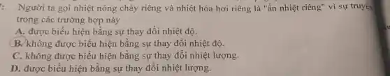 : Người ta gọi nhiệt nóng chảy riêng và nhiệt hóa hơi riêng là "ẩn nhiệt riêng" vì sự truyền
trong các trường hợp này
A. được biểu hiện bằng sự thay đổi nhiệt độ.
B. không được biểu hiện bằng sự thay đổi nhiệt độ.
C. không được biểu hiện bằng sự thay đổi nhiệt lượng.
D. được biểu hiện bằng sự thay đổi nhiệt lượng.