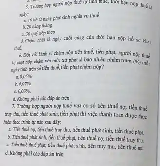 ngly:
a. 10 kế từ ngày phát sinh nghĩa vụ thuế
b. 20 hàng tháng
c. 30 quý tiếp theo
d. Chậm nhất là ngày cuối cùng của thời hạn nộp hồ sơ khai
thoe.
5. Trường hợp người nộp thuê tự tính thuê, thời hạn nộp thuế là
6. Đối với hành vi chậm nộp tiền thuế, tiền phạt, người nộp thuế
bị phạt nộp chậm với mức xử phạt là bao nhiêu phầm trǎm (% ) mỗi
ngày tính trên số tiền thuế, tiền phạt chậm nộp?
a 0,05% 
b 0,07% 
c. 0,03% .
d. Không phải các đáp án trên
7. Trường hợp người nộp thuế vừa có số tiền thuế nợ,tiền thuế
truy thu, tiền thuế phát sinh, tiền phạt thì việc thanh toán được thực
hiện theo trình tự nào sau đây:
a. Tiến thuếng,tiền thuế truy thu,tiền thuế phát sinh,tiền thuế phạt.
b. Tiền thuế phát sinh, tiền thuế phạt,tiền thuế nợ, tiền thuế truy thu.
c. Tiền thuế thuế phạt, tiền thuế phát sinh, tiền truy thu,tiền thuế nợ.
d. Không phải các đáp án trên