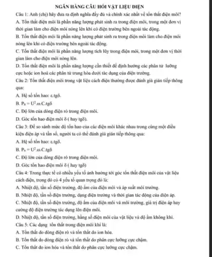 NGÂN HÀNG CÂU HỎI VẬT LIỆU ĐIỆN
Câu 1: Anh (chị)hãy đưa ra định nghĩa đầy đủ và chính xác nhất về tồn thất điện môi?
A. Tồn thất điện môi là phần nǎng lượng phát sinh ra trong điện môi, trong một đơn vị
thời gian làm cho điện môi nóng lên khi có điện trường bên ngoài tác động.
B. Tồn thất điện môi là phần nǎng lượng phát sinh ra trong điện môi làm cho điện môi
nóng lên khi có điện trường bên ngoài tác động.
C. Tổn thất điện môi là phần nǎng lượng tích lũy trong điện môi, trong một đơn vị thời
gian làm cho điện môi nóng lên.
D. Tồn thất điện môi là phần nǎng lượng cần thiết để định hưởng các phân tử lưỡng
cực hoặc ion hoá các phân tử trung hòa dưới tác dụng của điện trường.
Câu 2: Tổn thất điện môi trong vật liệu cách điện thường được đánh giá gián tiếp thông
qua:
A. Hệ số tổn hao: C.tgô.
B. P_(tt)=U^2.omega  C.tgô
C. Độ lớn của dòng điện rò trong điện môi.
D. Góc tồn hao điện môi ô ( hay tgồ).
Câu 3: Để so sánh mức độ tổn hao của các điện môi khác nhau trong cùng một điều
kiện điện áp và tần số, người ta có thể đánh giá gián tiếp thông qua:
A. Hệ số tổn hao: C.tgô.
B. P_(tt)=U^2cdot omega cdot Ccdot tgdelta 
C. Độ lớn của dòng điện rò trong điện môi.
D. Góc tồn hao điện môi ô ( hay tgo)
Câu 4: Trong thực tế có nhiều yếu tố ảnh hưởng tới góc tồn thất điện môi của vật liệu
cách điện, trong đó có 4 yếu tố quan trọng đó là:
A. Nhiệt độ, tần số điện trường, độ ẩm của điện môi và áp suất môi trường.
B. Nhiệt độ, tần số điện trường, dạng điện trường và thời gian tác động của điện áp.
C. Nhiệt độ, tần số điện trường, độ ẩm của điện môi và môi trường, giá trị điện áp hay
cường độ điện trường tác dụng lên điện môi.
D. Nhiệt độ, tần số điện trường, hằng số điện môi của vật liệu và độ ẩm không khí.
Câu 5: Các dạng tổn thất trong điện môi khí là:
A. Tồn thất do dòng điện rò và tổn thất do ion hóa.
B. Tổn thất do dòng điện rò và tồn thất do phân cực lưỡng cực chậm.
C. Tổn thắt do ion hóa và tổn thất do phân cực lưỡng cực chậm.