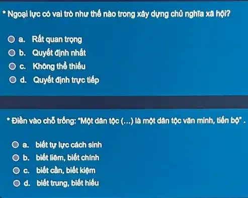 " Ngoại lực có vai trò như thế nào trong xây dựng chủ nghĩa xã hội?
a. Rất quan trọng
b. Quyết định nhất
c. Không thể thiếu
d. Quyết định trực tiếp
* Điền vào chỗ trống:"Một dân tộc (ldots ) là một dân tộc vǎn minh, tiến bphi ''
a. biết tự lực cách sinh
b. biết liêm, biết chính
c. biết cần, biết kiệm
d. biết trung, biết hiếu