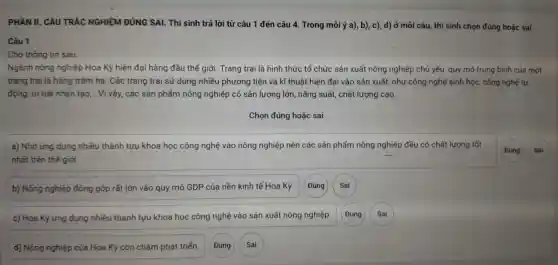 Đúng
PHẦN II. CÂU TRẮC NGHIỆM ĐÚNG SAI. Thi sinh trả lời từ câu 11 đến câu 4 Trong mỗi ý a),b), c), d) ở mỗi câu thí sinh chọn đúng hoặc sai.
Câu 1
Cho thông tin sau:
Ngà h nông nghiệ p Hoa Kỳ hiện đại hàng đầu thế giới.Trang trại là hình thức tổ chức sản xuất nôn g nghiệp chủ yếu , quy mô tr lng I bình của một
trang tra i là hàng trǎm ha.Các trang trại sử dụng nhiều phu rơng tiện và kĩ thuật hiện đại vào sản xuất, nhu r công nghệ sinh hoc công ngh tự
động, tri tuệ nhâr tạo,.. Vì vậy,các sản phẩr n nông ngh liệp có sảr lượng lớn , nǎng suất , chất lượng cao.
a) Nhờ ứng dụng nhiều thành tựu khoa học công nghệ vào nông nghiệp nê n các sảr phẩm n ng nghiệp đều c ó chất lư ng tốt
nh ất trên thế giới
b) Nôn g nghiệp đóng góp rất lớn vào qu y mô GL P của nền kinl tế Hoa Kỳ.
(Đúng
c) Hoa Kỳ ứng dụng nhiề thàn tựu khoa học công nghệ vào sản xuấ t nông n hiệp.
(Đúng
d) Nông nghiệp của Hoa Kỳ còn chậm phát triển.
Đúng